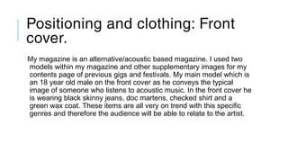 Positioning and clothing: Front
cover.
My magazine is an alternative/acoustic based magazine. I used two
models within my magazine and other supplementary images for my
contents page of previous gigs and festivals. My main model which is
an 18 year old male on the front cover as he conveys the typical
image of someone who listens to acoustic music. In the front cover he
is wearing black skinny jeans, doc martens, checked shirt and a
green wax coat. These items are all very on trend with this specific
genres and therefore the audience will be able to relate to the artist.
 