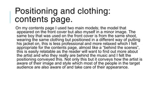 Positioning and clothing:
contents page.
On my contents page I used two main models; the model that
appeared on the front cover but also myself in a minor image. The
same boy that was used on the front cover is from the same shoot,
wearing the same clothing but positioned in a different way of putting
his jacket on, this is less professional and more relaxed which I felt
appropriate for the contents page, almost like a “behind the scenes”,
this is easily relatable as the reader will want to find out more about
the artist and who they really are behind the music and I felt the
positioning conveyed this. Not only this but it conveys how the artist is
aware of their image and style which most of the people in the target
audience are also aware of and take care of their appearance.
 