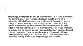 This image, different to the one on the front cover is looking away from
the camera, again less formal and relaxed but still giving off a
professional feel of being on a real photo-shoot. Secondly, I used an
image of myself, wearing a hat, a stripy top and lots of rings. My
hands are covering my face which is an alternative pose but I felt
fitted in with the alternative feel of the magazine. I felt it was important
to include this as it could be seen as an artists album cover and would
interest the reader. I also included a variety of images that I have
taken previously at gigs and festivals which I feel will appeal to the
audience as they themselves will go to gigs and festivals.
 