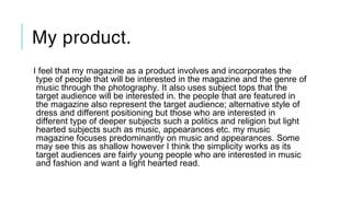 My product.
I feel that my magazine as a product involves and incorporates the
type of people that will be interested in the magazine and the genre of
music through the photography. It also uses subject tops that the
target audience will be interested in. the people that are featured in
the magazine also represent the target audience; alternative style of
dress and different positioning but those who are interested in
different type of deeper subjects such a politics and religion but light
hearted subjects such as music, appearances etc. my music
magazine focuses predominantly on music and appearances. Some
may see this as shallow however I think the simplicity works as its
target audiences are fairly young people who are interested in music
and fashion and want a light hearted read.
 