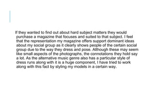 If they wanted to find out about hard subject matters they would
purchase a magazine that focuses and suited to that subject. I feel
that the representation my magazine offers support dominant ideas
about my social group as it clearly shows people of the certain social
group due to the way they dress and pose. Although these may seem
like small aspects of the photographs, the connotations they hold say
a lot. As the alternative music genre also has a particular style of
dress runs along with it is a huge component, I have tried to work
along with this fact by styling my models in a certain way.
 