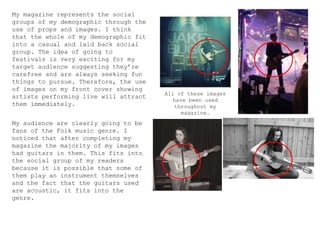 My magazine represents the social
groups of my demographic through the
use of props and images. I think
that the whole of my demographic fit
into a casual and laid back social
group. The idea of going to
festivals is very exciting for my
target audience suggesting they’re
carefree and are always seeking fun
things to pursue. Therefore, the use
of images on my front cover showing
artists performing live will attract
them immediately.
All of these images
have been used
throughout my
magazine.
My audience are clearly going to be
fans of the Folk music genre. I
noticed that after completing my
magazine the majority of my images
had guitars in them. This fits into
the social group of my readers
because it is possible that some of
them play an instrument themselves
and the fact that the guitars used
are acoustic, it fits into the
genre.
 