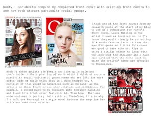 Next, I decided to compare my completed front cover with existing front covers to
see how both attract particular social groups.
I took one of the front covers from my
research posts at the start of my blog
to use as a comparison for FORTE’s
front cover. Laura Marling is the
artist I used as inspiration. In Q’s
issue they would clearly be attracting
folk music fans as Laura is from that
specific genre so I think this cover
was good to base mine on. Alyx is
using a similar stance to Laura with
the look over the shoulder and I have
also noticed that the fonts used to
write the artists’ names are specific
to themselves.
Both of these artists are female and look quite calm and
comfortable in their position of music which I think attracts a
particular social culture of young women who are into the more
softer side of music which folk is a good example of. A
contrast of this would be magazines such as Kerrang! as the
artists on their front covers show attitude and confidence. For
example, I looked back to my research into Kerrang! magazine
and found this front cover featuring All Time Low. They use
more costumes to portray their artists. Therefore, this is why
I didn’t use Kerrang! as a style model because the magazine has
different ambitions to mine.
 
