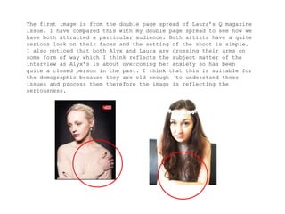 The first image is from the double page spread of Laura’s Q magazine
issue. I have compared this with my double page spread to see how we
have both attracted a particular audience. Both artists have a quite
serious look on their faces and the setting of the shoot is simple.
I also noticed that both Alyx and Laura are crossing their arms on
some form of way which I think reflects the subject matter of the
interview as Alyx’s is about overcoming her anxiety so has been
quite a closed person in the past. I think that this is suitable for
the demographic because they are old enough to understand these
issues and process them therefore the image is reflecting the
seriousness.
 