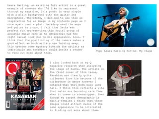 Laura Marling, an existing folk artist is a great
example of someone who I’d like to represent
through my magazine. This photo is very simple
with a plain background with the guitar and
microphone. Therefore, I decided to use this as
inspiration for an image in my contents page as I
once again used a plain backdrop used the amps
and guitar as props. I felt that Sacha was
perfect for representing this social group of
acoustic music fans as he definitely has the
right casual look due to his appearance. Also, I
think that the positioning of the camera makes a
good effect as both artists are looking away.
This creates some mystery towards the artists as
individuals and therefore could invite a reader
to find out more about them.
Top: Laura Marling Bottom: My Image
I also looked back at my Q
magazine research when analysing
the image of Sacha. The artists on
the front cover of this issue,
Kasabian are clearly quite
different from him because of the
difference in genre however I
noticed that they both have long
hair. I think this reflects a vibe
that males are becoming care free
when it comes to stereotypes. Even
though my target demographic is
mainly females I think that these
images could attract males of the
same appearance to be interested
in finding out more about them.
 