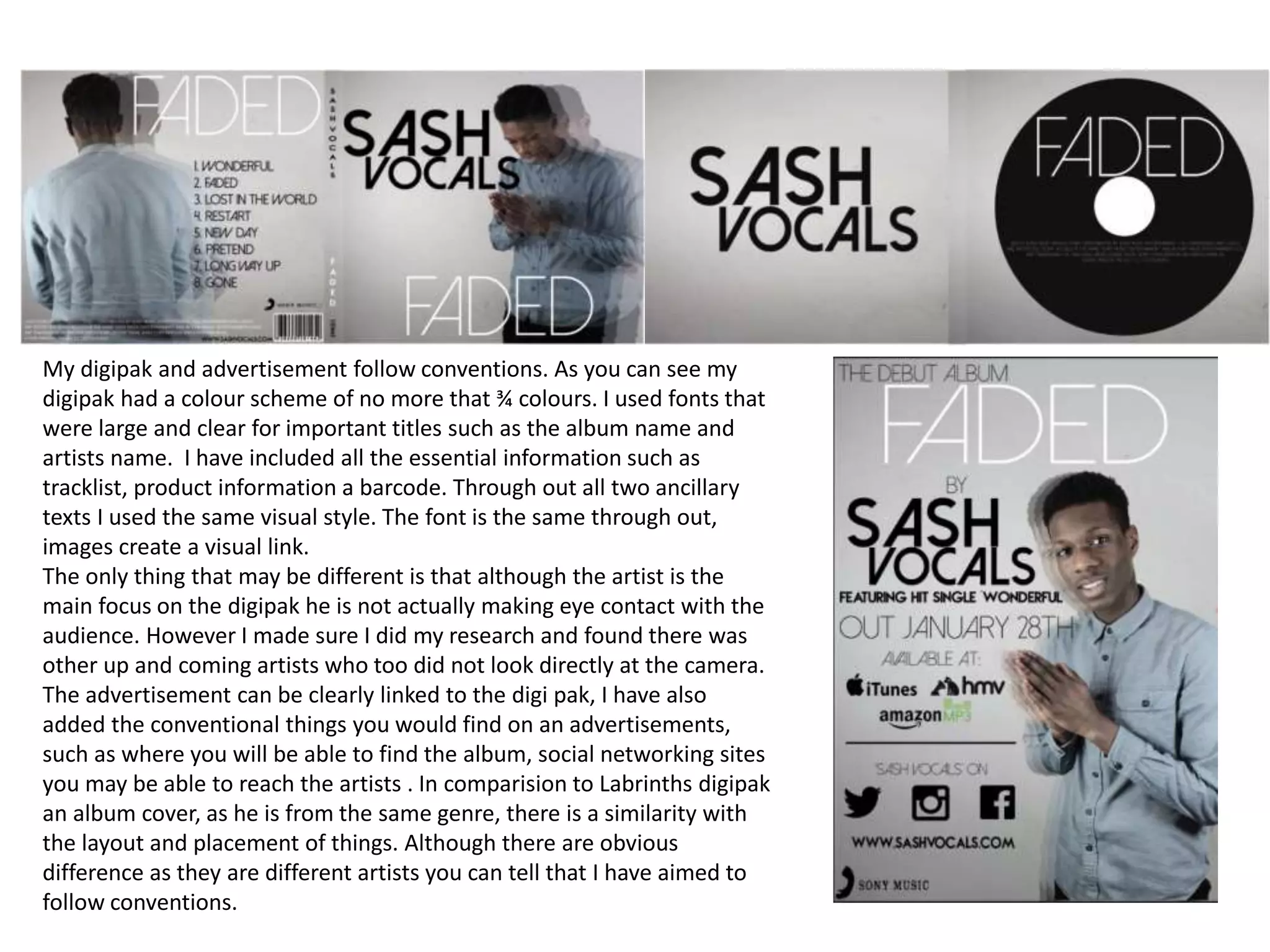 My digipak and advertisement follow conventions. As you can see my
digipak had a colour scheme of no more that ¾ colours. I used fonts that
were large and clear for important titles such as the album name and
artists name. I have included all the essential information such as
tracklist, product information a barcode. Through out all two ancillary
texts I used the same visual style. The font is the same through out,
images create a visual link.
The only thing that may be different is that although the artist is the
main focus on the digipak he is not actually making eye contact with the
audience. However I made sure I did my research and found there was
other up and coming artists who too did not look directly at the camera.
The advertisement can be clearly linked to the digi pak, I have also
added the conventional things you would find on an advertisements,
such as where you will be able to find the album, social networking sites
you may be able to reach the artists . In comparision to Labrinths digipak
an album cover, as he is from the same genre, there is a similarity with
the layout and placement of things. Although there are obvious
difference as they are different artists you can tell that I have aimed to
follow conventions.
 