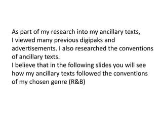 As part of my research into my ancillary texts,
I viewed many previous digipaks and
advertisements. I also researched the conventions
of ancillary texts.
I believe that in the following slides you will see
how my ancillary texts followed the conventions
of my chosen genre (R&B)
 