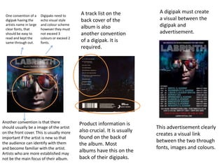 One convention of a
digipak having the
artists name in large
clear fonts, that
should be easy to
read and kept the
same through out.
Another convention is that there
should usually be a image of the artist
on the front cover. This is usually more
important if the artist is new so that
the audience can identify with them
and become familiar with the artist.
Artists who are more established may
not be the main focus of their album.
A track list on the
back cover of the
album is also
another convention
of a digipak. It is
required.
Product information is
also crucial. It is usually
found on the back of
the album. Most
albums have this on the
back of their digipaks.
Digipaks need to
echo visual style
and colour scheme
however they must
not exceed 3
colours or exceed 2
fonts.
A digipak must create
a visual between the
digipak and
advertisement.
This advertisement clearly
creates a visual link
between the two through
fonts, images and colours.
 