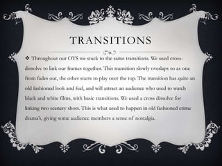 TRANSITIONS
 Throughout our OTS we stuck to the same transitions. We used cross-
dissolve to link our frames together. This transition slowly overlaps so as one
from fades out, the other starts to play over the top. The transition has quite an
old fashioned look and feel, and will attract an audience who used to watch
black and white films, with basic transitions. We used a cross dissolve for
linking two scenery shots. This is what used to happen in old fashioned crime
drama’s, giving some audience members a sense of nostalgia.
 