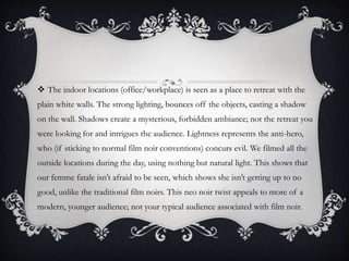  The indoor locations (office/workplace) is seen as a place to retreat with the
plain white walls. The strong lighting, bounces off the objects, casting a shadow
on the wall. Shadows create a mysterious, forbidden ambiance; not the retreat you
were looking for and intrigues the audience. Lightness represents the anti-hero,
who (if sticking to normal film noir conventions) concurs evil. We filmed all the
outside locations during the day, using nothing but natural light. This shows that
our femme fatale isn’t afraid to be seen, which shows she isn’t getting up to no
good, unlike the traditional film noirs. This neo noir twist appeals to more of a
modern, younger audience; not your typical audience associated with film noir.
 