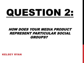 KELSEY RYAN
QUESTION 2:
HOW DOES YOUR MEDIA PRODUCT
REPRESENT PARTICULAR SOCIAL
GROUPS?
 