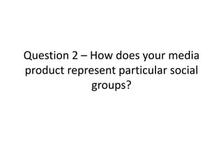 Question 2 – How does your media
product represent particular social
groups?
 