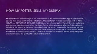 HOW MY POSTER ‘SELLS’ MY DIGIPAK:
My poster follows a similar design to and features many of the components of my digipak such as colour
scheme, main image and font for the artist name. The use of short declarative sentences such as ‘NEW
ALBUM’ and ‘FEATURING THE NUMBER ONE SINGLE…” are advertising ploys that will draw the audience’s
attention and make them want to buy the album. Further information about where to find the album is
included at the bottom of the poster, this makes finding the product very easy for the audience and may
tempt them to look the album up and purchase it after reading the poster. The inclusion of good reviews
from known music magazines such as ‘GQ’ and ‘NME’ will peak the audiences interest and build up their
expectations about the quality of the album and its content.
 