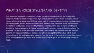 WHAT IS A HOUSE STYLE/BRAND IDENTITY?
This is when a product is created in a certain fashion predetermined by the production
company. Products made using a house style will usually look very similar and use a similar
colour scheme and typography. Using a house style is important when creating media products
such as digipaks, posters and music videos as it allows a clear link to be made between the
media texts and builds a brand identity that an audience will be able to easily identify and
familiarise themselves with. By having a clear idea of the artists house style in their head the
audience can easily make decisions about what they think of the products and the artist in
general. My house style focuses more on the album concept than the actual artist, this is
conventional of the indie genre and suggests that the music is the most important thing to the
artist and not their image which may build a favourable image of the artist in the audiences
head.
 