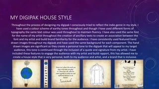MY DIGIPAK HOUSE STYLE
Throughout the process of designing my digipak I consciously tried to reflect the indie genre in my style. I
have used a colour scheme of earthy tones throughout and though I have used different forms of
typography the same text colour was used throughout to maintain fluency. I have also used the same font
for the name of my artist throughout the creation of ancillary texts to create an association between the
font and my artist and build brand familiarity for the audience. I have consistently used featured hand
drawn images throughout my digipak and have used the same background for each component. The hand
drawn images are significant as they create a personal tone to the digipak that will appeal to my target
audience, this tone is continued through the inclusion of a quote and signature from my artist. I have
included these features to engage the audience with my artist and build rapport, this has allowed me to
create a house style that is very personal, both to my audience and artist, and a brand that is inclusive.
 