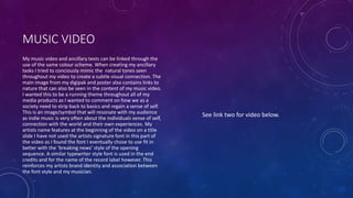 MUSIC VIDEO
My music video and ancillary texts can be linked through the
use of the same colour scheme. When creating my ancillary
tasks I tried to conciously mimic the natural tones seen
throughout my video to create a subtle visual connection. The
main image from my digipak and poster also contains links to
nature that can also be seen in the content of my music video.
I wanted this to be a running theme throughout all of my
media products as I wanted to comment on how we as a
society need to strip back to basics and regain a sense of self.
This is an image/symbol that will resonate with my audience
as indie music is very often about the individuals sense of self,
connection with the world and their own experiences. My
artists name features at the beginning of the video on a title
slide I have not used the artists signature font in this part of
the video as I found the font I eventually chose to use fit in
better with the ‘breaking news’ style of the opening
sequence. A similar typewriter style font is used in the end
credits and for the name of the record label however. This
reinforces my artists brand identity and association between
the font style and my musician.
See link two for video below.
 