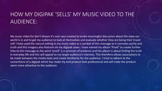HOW MY DIGIPAK ‘SELLS’ MY MUSIC VIDEO TO THE
AUDIENCE:
My music video for don’t dream it’s over was created to evoke meaningful discussion about the state our
world is in and to get my audience to look at themselves and evaluate whether they are being their truest
self. I have used the natural setting in my music video as a symbol of this message as it connotes purity and
truth and this imagery also features on my digipak cover. I have named my album ‘Proof’ to create further
links to this message as the word ‘proof’ is a synonym of evidence and the album is about finding the truth
in everyday life and this will appeal to my target audience’s interests. This therefore allows associations to
be made between the media texts and create familiarity for the audience. I tried to adhere to the
conventions of a digipak which has made my end product look professional and will make the product
seem more attractive to the audience.
 
