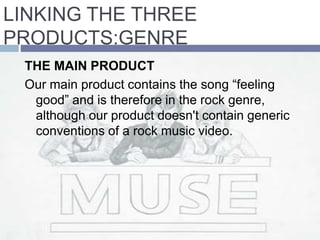 THE MAIN PRODUCT
Our main product contains the song “feeling
good” and is therefore in the rock genre,
although our product doesn't contain generic
conventions of a rock music video.
LINKING THE THREE
PRODUCTS:GENRE
 