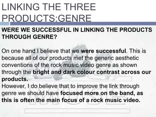 LINKING THE THREE
PRODUCTS:GENRE
WERE WE SUCCESSFUL IN LINKING THE PRODUCTS
THROUGH GENRE?
On one hand I believe that we were successful. This is
because all of our products met the generic aesthetic
conventions of the rock music video genre as shown
through the bright and dark colour contrast across our
products.
However, I do believe that to improve the link through
genre we should have focused more on the band, as
this is often the main focus of a rock music video.
 