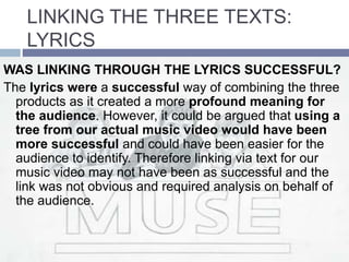 LINKING THE THREE TEXTS:
LYRICS
WAS LINKING THROUGH THE LYRICS SUCCESSFUL?
The lyrics were a successful way of combining the three
products as it created a more profound meaning for
the audience. However, it could be argued that using a
tree from our actual music video would have been
more successful and could have been easier for the
audience to identify. Therefore linking via text for our
music video may not have been as successful and the
link was not obvious and required analysis on behalf of
the audience.
 