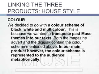LINKING THE THREE
PRODUCTS: HOUSE STYLE
COLOUR
We decided to go with a colour scheme of
black, white and multicolour. This is
because we wanted to transpose past Muse
themes into our texts. Both the magazine
advert and the digipak contain the colour
scheme mentioned above. In our main
product however, the colour scheme is
represented to the audience
metaphorically.
 