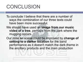 CONCLUSION
To conclude I believe that there are a number of
ways the combination of our three texts could
have been more successful.
We should have used an image from our music
video of a tree, perhaps from the park where the
mugging occurs.
Our mise en scene could be improved by change of
setting to a darker location for the band
performance as it doesn't match the dark theme in
the ancillary products and the main production
 