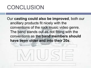 CONCLUSION
Our casting could also be improved, both our
ancillary products fit nicely with the
conventions of the rock music video genre.
The band stands out as not fitting with the
conventions as the band members should
have been older and into their 20s.
 