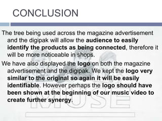 CONCLUSION
The tree being used across the magazine advertisement
and the digipak will allow the audience to easily
identify the products as being connected, therefore it
will be more noticeable in shops.
We have also displayed the logo on both the magazine
advertisement and the digipak. We kept the logo very
similar to the original so again it will be easily
identifiable. However perhaps the logo should have
been shown at the beginning of our music video to
create further synergy.
 