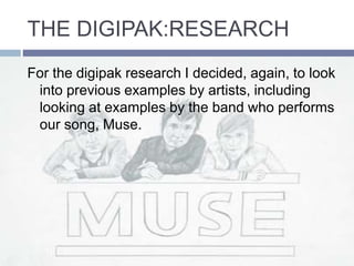 THE DIGIPAK:RESEARCH
For the digipak research I decided, again, to look
into previous examples by artists, including
looking at examples by the band who performs
our song, Muse.
 