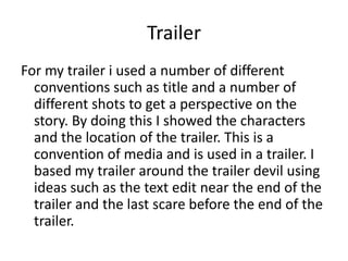 Trailer
For my trailer i used a number of different
  conventions such as title and a number of
  different shots to get a perspective on the
  story. By doing this I showed the characters
  and the location of the trailer. This is a
  convention of media and is used in a trailer. I
  based my trailer around the trailer devil using
  ideas such as the text edit near the end of the
  trailer and the last scare before the end of the
  trailer.
 