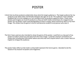 POSTER

I think that my three products evidentially show what the target audience is. The target audience for my
     products is for both males and females between the ages of 15-24. The audience I have asked for
     feedback fall in to this category so I am confident that my products appeal to them. I have used
     photos and imagery on my print products as they are both media conventions of a magazine and
     poster. For my poster I have used photography to show a creepy, weary and horror door as my main
     image. This shows that the genre is horror and becomes evident to any person who sees it.




The font I have used are also intended to show the genre of the poster. I used font as a key part of my
    poster to make it stand out and away from the main image. I used the common conventions of
    media text including key information about cast and crew and a skyline which uses a clever twist on
    English to intrigue the audience.



The poster helps reflect on the trailer as they both represent the horror genre. I decided to do this
    based on my research of posters and magazines.
 