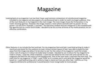 Magazine
Looking back at my magazine I can see that I have used common conventions of a professional magazine.
    Included in my magazine are key aspects of a professional text in order to reach my target audience. One
    of the main features in my magazine is the main image. The main image shows the 4 characters in my
    trailer showing agonists. However, the image involves a twist which coronate with my poster. On my
    poster I use the term ‘4 people, 1 outsider’. This becomes evident that the antagonist is also involved with
    the agonists but as a more social intake. I decided to do this so that all three of my media products are an
    effective combination.




Other features in my include the font and text. For my magazines font and text I used bold writing to make it
    stand out and easier for the audience to read. Using a certain layout of text I was able to keep the text
    away from the image and allow it to be clear to see. For the colour of my magazine I used the simple
    colour rule of using 2 or 3 colours to make keep it simple. I decided to use 3 colours for my magazine to
    make it simple. I used red, white and black. I used red and white for the main text and sub text for my
    magazine and black for the colour of the backgrounds. One of the main texts I used was the main title. The
    main title for my magazine is ‘FILM’. I used ‘FILM’ as it is simple and it suits what the magazine would be
    based on. I used bold writing and in white to make is stand out from any other text. I did this as if my
    magazine did become professional it would become more recognisable to more people.
 