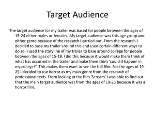 Target Audience
The target audience for my trailer was based for people between the ages of
   15-24 either males or females. My target audience was this age group and
   either genre because of the research I carried out. From the research I
   decided to base my trailer around this and used certain different ways to
   do so. I used the storyline of my trailer to base around college for people
   between the ages of 15-18. I did this because it would make them think of
   what has occurred in the trailer and make them think ‘could it happen in
   my college?’. This makes them want to see the full film. For the ages of 19-
   25 I decided to use horror as my main genre from the research of
   professional texts. From looking at the film ‘Scream’ I was able to find out
   that the main target audience was from the ages of 19-25 because it was a
   horror film.
 