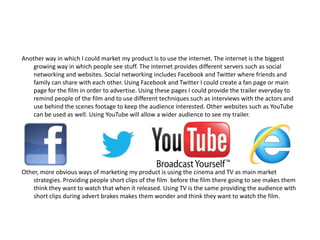 Another way in which I could market my product is to use the internet. The internet is the biggest
    growing way in which people see stuff. The internet provides different servers such as social
    networking and websites. Social networking includes Facebook and Twitter where friends and
    family can share with each other. Using Facebook and Twitter I could create a fan page or main
    page for the film in order to advertise. Using these pages I could provide the trailer everyday to
    remind people of the film and to use different techniques such as interviews with the actors and
    use behind the scenes footage to keep the audience interested. Other websites such as YouTube
    can be used as well. Using YouTube will allow a wider audience to see my trailer.




Other, more obvious ways of marketing my product is using the cinema and TV as main market
    strategies. Providing people short clips of the film before the film there going to see makes them
    think they want to watch that when it released. Using TV is the same providing the audience with
    short clips during advert brakes makes them wonder and think they want to watch the film.
 
