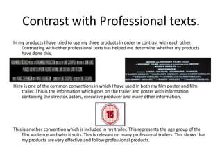 Contrast with Professional texts.
In my products I have tried to use my three products in order to contrast with each other.
    Contrasting with other professional texts has helped me determine whether my products
    have done this.




Here is one of the common conventions in which I have used in both my film poster and film
   trailer. This is the information which goes on the trailer and poster with information
   containing the director, actors, executive producer and many other information.




This is another convention which is included in my trailer. This represents the age group of the
    film audience and who it suits. This is relevant on many professional trailers. This shows that
    my products are very effective and follow professional products.
 
