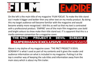 On the left is the main title of my magazine ‘FILM FOCUS’. To make the title stand
out I made it bigger and bolder then any other text on my media product. By doing
this my target audience will become familiar with the magazine and would
become widely more recognized. I did this as well so that my text is contrasted
with a professional product. ‘EMPIRE’ one of the main film magazines uses bold
and bright colours to show make their title stand out. IT is apparent that this is a
media common convention for a magazine cover.




Above is my skyline of my magazine cover. ‘THE PACT PROJECT X DEVIL
SCREAM 4’ is what I used as part of my contents and it gives the reader and
audience information on what is included in my magazine. Putting it at the
top is another way of keeping the sub-titles and information away from the
main story which is about my film trailer.
 