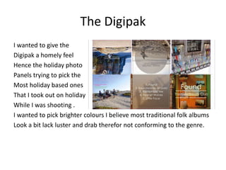 The Digipak
I wanted to give the
Digipak a homely feel
Hence the holiday photo
Panels trying to pick the
Most holiday based ones
That I took out on holiday
While I was shooting .
I wanted to pick brighter colours I believe most traditional folk albums
Look a bit lack luster and drab therefor not conforming to the genre.
 