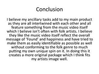 Conclusion
I believe my ancillary tasks add to my main product
as they are all intertwined with each other and all
feature something from the music video itself
which I believe isn’t often with folk artists. I believe
they like the music video itself reflect the overall
message of ‘Found’ and happiness and have tried to
make them as easily identifiable as possible as well
without conforming to the folk genre to much
putting my own unique spin on it. In doing this it
creates a more original package which I think fits
my artists image well.
 