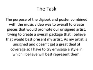 The Task
The purpose of the digipak and poster combined
with the music video was to overall to create
pieces that would promote our unsigned artist,
trying to create a overall package that I believe
that would best present my artist. As my artist is
unsigned and doesn’t get a great deal of
coverage so I have to try envisage a style in
which I believe will best represent them.
 