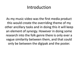Introduction
As my music video was the first media product
this would create the overriding theme of my
other ancillary tasks and in doing this it will keep
an element of synergy. However in doing some
research into the folk genre there is only ever a
vague similarity between them, and that could
only be between the digipak and the poster.
 