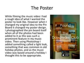 The Poster
While filming the music video I had
a rough idea of what I wanted the
poster to look like. However when I
changed my original idea to the Pin
Board it changed my poster design.
I photographed the pin board itself
when all of the photos had been
added to it as this was such a
prominent feature in my music
video. Then using Photoshop I
added something called a light leak,
something that was common in old
holiday photos, and as the music
video was based around a holiday I
thought this to be appropriate.
 