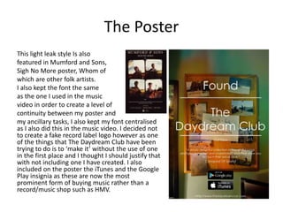 The Poster
This light leak style Is also
featured in Mumford and Sons,
Sigh No More poster, Whom of
which are other folk artists.
I also kept the font the same
as the one I used in the music
video in order to create a level of
continuity between my poster and
my ancillary tasks, I also kept my font centralised
as I also did this in the music video. I decided not
to create a fake record label logo however as one
of the things that The Daydream Club have been
trying to do is to ‘make it’ without the use of one
in the first place and I thought I should justify that
with not including one I have created. I also
included on the poster the iTunes and the Google
Play insignia as these are now the most
prominent form of buying music rather than a
record/music shop such as HMV.
 