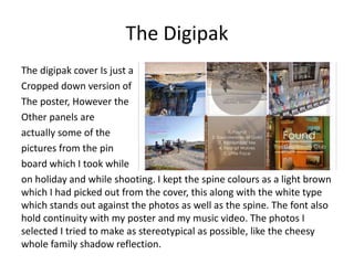 The Digipak
The digipak cover Is just a
Cropped down version of
The poster, However the
Other panels are
actually some of the
pictures from the pin
board which I took while
on holiday and while shooting. I kept the spine colours as a light brown
which I had picked out from the cover, this along with the white type
which stands out against the photos as well as the spine. The font also
hold continuity with my poster and my music video. The photos I
selected I tried to make as stereotypical as possible, like the cheesy
whole family shadow reflection.
 