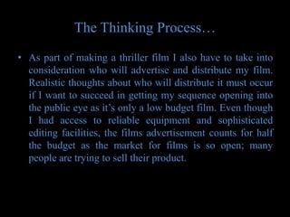 The Thinking Process…
• As part of making a thriller film I also have to take into
  consideration who will advertise and distribute my film.
  Realistic thoughts about who will distribute it must occur
  if I want to succeed in getting my sequence opening into
  the public eye as it’s only a low budget film. Even though
  I had access to reliable equipment and sophisticated
  editing facilities, the films advertisement counts for half
  the budget as the market for films is so open; many
  people are trying to sell their product.
 