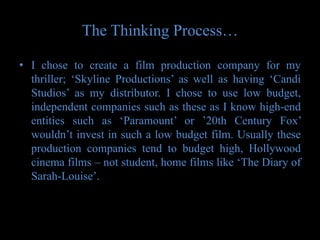 The Thinking Process…

• I chose to create a film production company for my
  thriller; ‘Skyline Productions’ as well as having ‘Candi
  Studios’ as my distributor. I chose to use low budget,
  independent companies such as these as I know high-end
  entities such as ‘Paramount’ or ’20th Century Fox’
  wouldn’t invest in such a low budget film. Usually these
  production companies tend to budget high, Hollywood
  cinema films – not student, home films like ‘The Diary of
  Sarah-Louise’.
 