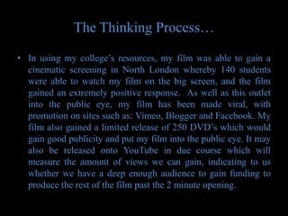 The Thinking Process…

• In using my college’s resources, my film was able to gain a
  cinematic screening in North London whereby 140 students
  were able to watch my film on the big screen, and the film
  gained an extremely positive response. As well as this outlet
  into the public eye, my film has been made viral, with
  promotion on sites such as: Vimeo, Blogger and Facebook. My
  film also gained a limited release of 250 DVD’s which would
  gain good publicity and put my film into the public eye. It may
  also be released onto YouTube in due course which will
  measure the amount of views we can gain, indicating to us
  whether we have a deep enough audience to gain funding to
  produce the rest of the film past the 2 minute opening.
 
