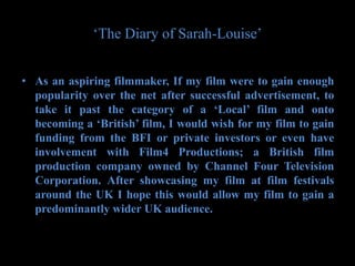 ‘The Diary of Sarah-Louise’


• As an aspiring filmmaker, If my film were to gain enough
  popularity over the net after successful advertisement, to
  take it past the category of a ‘Local’ film and onto
  becoming a ‘British’ film, I would wish for my film to gain
  funding from the BFI or private investors or even have
  involvement with Film4 Productions; a British film
  production company owned by Channel Four Television
  Corporation. After showcasing my film at film festivals
  around the UK I hope this would allow my film to gain a
  predominantly wider UK audience.
 