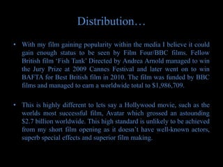 Distribution…
• With my film gaining popularity within the media I believe it could
  gain enough status to be seen by Film Four/BBC films. Fellow
  British film ‘Fish Tank’ Directed by Andrea Arnold managed to win
  the Jury Prize at 2009 Cannes Festival and later went on to win
  BAFTA for Best British film in 2010. The film was funded by BBC
  films and managed to earn a worldwide total to $1,986,709.

• This is highly different to lets say a Hollywood movie, such as the
  worlds most successful film, Avatar which grossed an astounding
  $2.7 billion worldwide. This high standard is unlikely to be achieved
  from my short film opening as it doesn’t have well-known actors,
  superb special effects and superior film making.
 