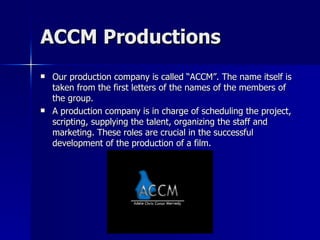 ACCM Productions
   Our production company is called “ACCM”. The name itself is
    taken from the first letters of the names of the members of
    the group.
   A production company is in charge of scheduling the project,
    scripting, supplying the talent, organizing the staff and
    marketing. These roles are crucial in the successful
    development of the production of a film.
 