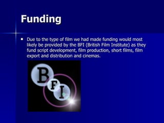 Funding
   Due to the type of film we had made funding would most
    likely be provided by the BFI (British Film Institute) as they
    fund script development, film production, short films, film
    export and distribution and cinemas.
 